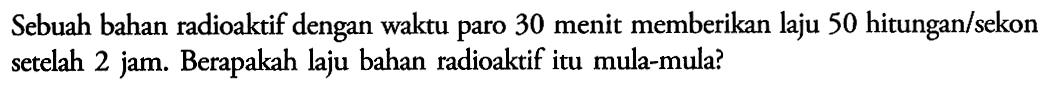 Sebuah bahan radioaktif dengan waktu paro 30 menit memberikan laju 50 hitungan/sekon setelah 2 jam. Berapakah laju bahan radioaktif itu mula-mula? 