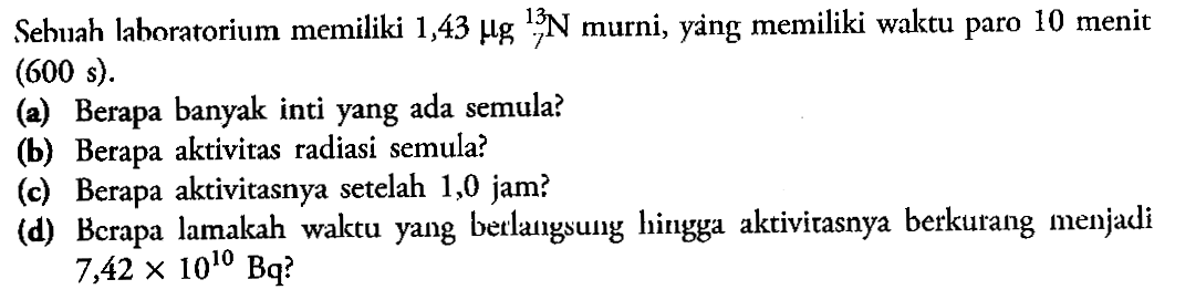 Sehuah laboratorium memiliki  1,43 mu g 13 7 N  murni, yang memiliki waktu paro 10 menit  (600 s) 
(a) Berapa banyak inti yang ada semula?
(b) Berapa aktivitas radiasi semula?
(c) Berapa aktivitasnya setelah 1,0 jam?
(d) Bcrapa lamakah waktu yang betlangsung hingga aktivitasnya berkurang menjadi  7,42 x 10^(10) Bq ? 