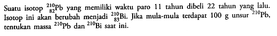 Suatu isotop  210 82 Pb yang memiliki waktu paro 11 tahun dibeli 22 tahun yang lalu. Isotop ini akan berubah menjadi 210 83 Bi. Jika mula-mula terdapat  100 g  unsur  210 Pb, tentukan massa  210 Pb dan 210 Bi saat ini.