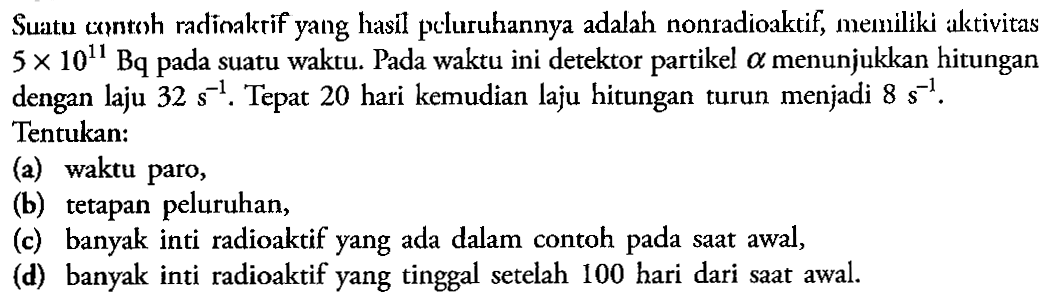 Suatu contoh radinakrif yang hasil pcluruhannya adalah nonradioaktif, memiliki aktivitas  5 x 10^11 Bq  pada suatu waktu. Pada waktu ini detektor partikel  a  menunjukkan hitungan dengan laju  32 s^-1 . Tepat 20 hari kemudian laju hitungan turun menjadi  8 s^-1 . Tentukan:(a) waktu paro,(b) tetapan peluruhan,(c) banyak inti radioaktif yang ada dalam contoh pada saat awal,(d) banyak inti radioaktif yang tinggal setelah 100 hari dari saat awal.