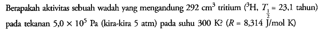 Berapakah aktivitas sebuah wadah yang mengandung  292 cm^3 tritium ( 3H, T(1/2) = 23,1 tahun) pada tekanan  5,0 x 10^5 Pa  (kira-kira 5 atm) pada suhu 300 K?(R = 8,314 J/mol K)