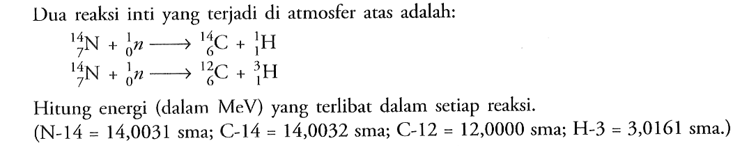 Dua reaksi inti yang terjadi di atmosfer atas adalah: 
14 7 N + 1 0 n -> 14 6 C + 1 1 H 
14 7 N + 1 0 n -> 12 6 C + 3 1 H 
Hitung energi (dalam MeV) yang terlibat dalam setiap reaksi. (N-14 = 14,0031 sma; C-14 = 14,0032 sma; C-12 = 12,0000 sma; H-3 = 3,0161 sma.)