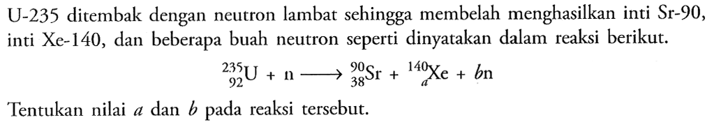 U-235 ditembak dengan neutron lambat sehingga membelah menghasilkan inti Sr-90, inti Xe-140, dan beberapa buah neutron seperti dinyatakan dalam reaksi berikut. 92^235 U+n ---> 38^90 Sr+ a^140 Xe+bn Tentukan nilai a dan b pada reaksi tersebut.