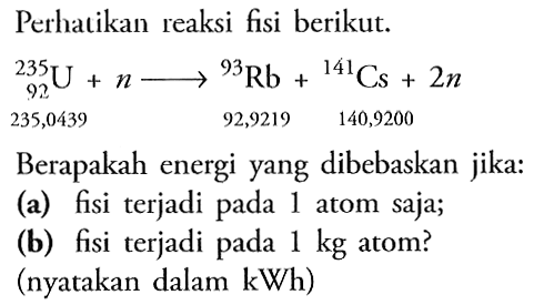 Perhatikan reaksi fisi berikut.

{ )_(92)^(235) U+n longright->{ )^(235,0439) Rb+{ )^(92,9219) Cs+2 n

Berapakah energi yang dibebaskan jika:
(a) fisi terjadi pada 1 atom saja;
(b) fisi terjadi pada  1 kg  atom?
(nyatakan dalam kWh)