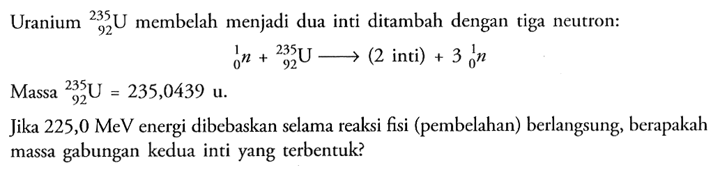 Uranium  235 92 U membelah menjadi dua inti ditambah dengan tiga neutron: 1 0 n + 235 92 U -> (2 inti)+ 3 1 0 n Massa  235 92 U=235,0439 u. Jika 225,0 MeV energi dibebaskan selama reaksi fisi (pembelahan) berlangsung, berapakah massa gabungan kedua inti yang terbentuk?