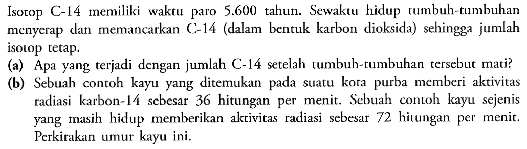 Isotop C-14 memiliki waktu paro 5.600 tahun. Sewaktu hidup tumbuh-tumbuhan menyerap dan memancarkan C-14 (dalam bentuk karbon dioksida) sehingga jumlah isotop tetap.
(a) Apa yang terjadi dengan jumlah C-14 setelah tumbuh-tumbuhan tersebut mati?
(b) Sebuah contoh kayu yang ditemukan pada suatu kota purba memberi aktivitas radiasi karbon-14 sebesar 36 hitungan per menit. Sebuah contoh kayu sejenis yang masih hidup memberikan aktivitas radiasi sebesar 72 hitungan per menit. Perkirakan umur kayu ini.