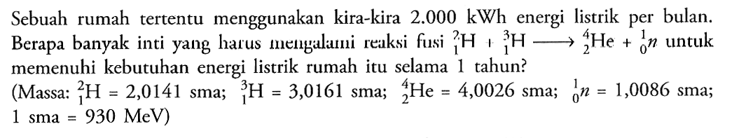 Sebuah rumah tertentu menggunakan kira-kira 2.000 kWh energi listrik per bulan. Berapa banyak inti yang harus mengalami reaksi fusi 2 1 H + 3 1 H  - > 4 2 He + 1 0 n untuk memenuhi kebutuhan energi listrik rumah itu selama 1 tahun?
(Massa : 2 1 H=2,0141 sma; 3 1 H=3,0161 sma; 4 2 He=4,0026 sma; 1 0 n=1,0086 sma; 1 sma=930 MeV)