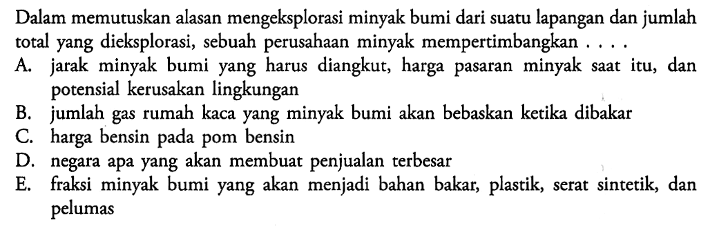 Dalam memutuskan alasan mengeksplorasi minyak bumi dari suatu lapangan dan jumlah total yang dieksplorasi, sebuah perusahaan minyak mempertimbangkan .... A. jarak minyak bumi yang harus diangkut, harga pasaran minyak saat itu, dan potensial kerusakan lingkungan B. jumlah gas rumah kaca yang minyak bumi akan bebaskan ketika dibakar C. harga bensin pada pom bensin D. negara apa yang akan membuat penjualan terbesar E. fraksi minyak bumi yang akan menjadi bahan bakar, plastik, serat sintetik, dan pelumas