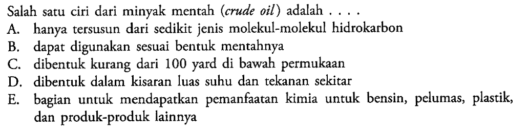 Salah satu ciri dari minyak mentah (crude oil) adalah ....A. hanya tersusun dari sedikit jenis molekul-molekul hidrokarbonB. dapat digunakan sesuai bentuk mentahnyaC. dibentuk kurang dari 100 yard di bawah permukaanD. dibentuk dalam kisaran luas suhu dan tekanan sekitarE. bagian untuk mendapatkan pemanfaatan kimia untuk bensin, pelumas, plastik, dan produk-produk lainnya