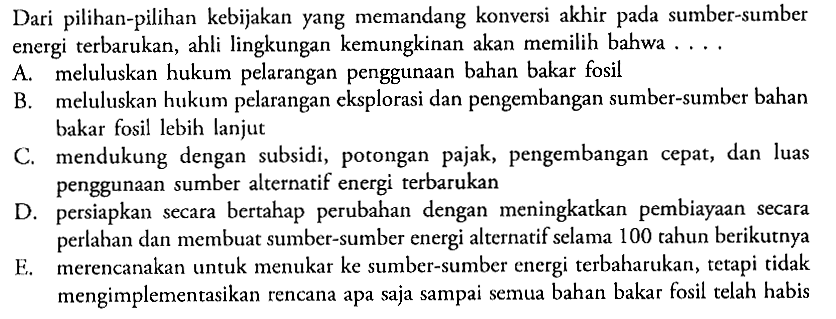 Dari pilihan-pilihan kebijakan yang memandang konversi akhir pada sumber-sumber energi terbarukan, ahli lingkungan kemungkinan akan memilih bahwa ...
A. meluluskan hukum pelarangan penggunaan bahan bakar fosil
B. meluluskan hukum pelarangan eksplorasi dan pengembangan sumber-sumber bahan bakar fosil lebih lanjut
C. mendukung dengan subsidi, potongan pajak, pengembangan cepat, dan luas penggunaan sumber alternatif energi terbarukan
D. persiapkan secara bertahap perubahan dengan meningkatkan pembiayaan secara perlahan dan membuat sumber-sumber energi alternatif selama 100 tahun berikutnya
E. merencanakan untuk menukar ke sumber-sumber energi terbaharukan, tetapi tidak mengimplementasikan rencana apa saja sampai semua bahan bakar fosil telah habis