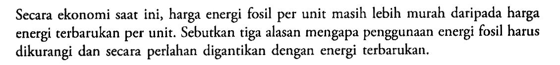 Secara ekonomi saat ini, harga energi fosil per unit masih lebih murah daripada harga energi terbarukan per unit. Sebutkan tiga alasan mengapa penggunaan energi fosil harus dikurangi dan secara perlahan digantikan dengan energi terbarukan.