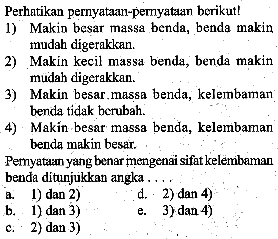 Perhatikan pernyataan-pernyataan berikut! 1) Makin besar massa benda, benda makin mudah digerakkan. 2) Makin kecil massa benda, benda makin mudah digerakkan. 3) Makin besar.massa benda, kelembaman benda tidak berubah. 4) Makin besar massa benda, kelembaman benda makin besar. Pernyataan yang benar mengenai sifat kelembaman benda ditunjukkan angka ....