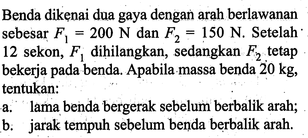 Benda dikẹnai dua gaya dengan arah berlawanan sebesar F1=200 N dan F2=150 N. Setelah 12 sekon, F1 dihilangkan, sedangkan F2 tetap bekerja pada benda. Apabila massa benda 20 kg, tentukan:a. lama benda bergerak sebelum berbalik arah;b. jarak tempuh sebelum benda berbalik arah.