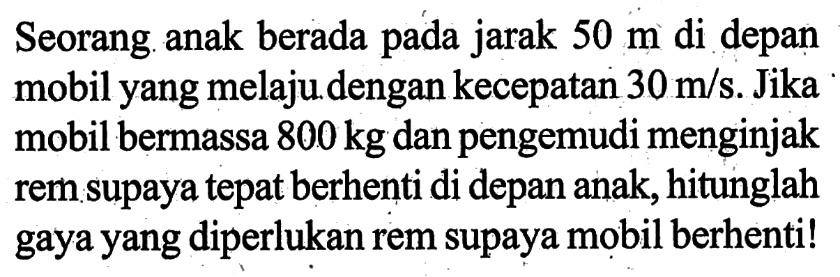 Seorang anak berada pada jarak 50 m di depan mobil yang melaju dengan kecepatan 30 m/s. Jika mobil bermassa 800 kg dan pengemudi menginjak rem supaya tepat berhenti di depan anak, hitunglah gaya yang diperlukan rem supaya mobil berhenti! 