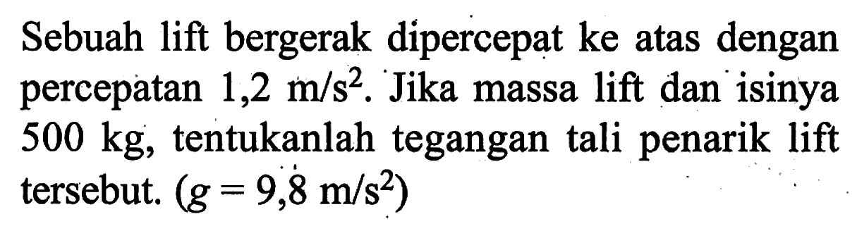 Sebuah lift bergerak dipercepat ke atas dengan percepatan 1,2 m/s^2. Jika massa lift dan isinya 500 kg, tentukanlah tegangan tali penarik lift tersebut. (g=9,8 m/s^2)