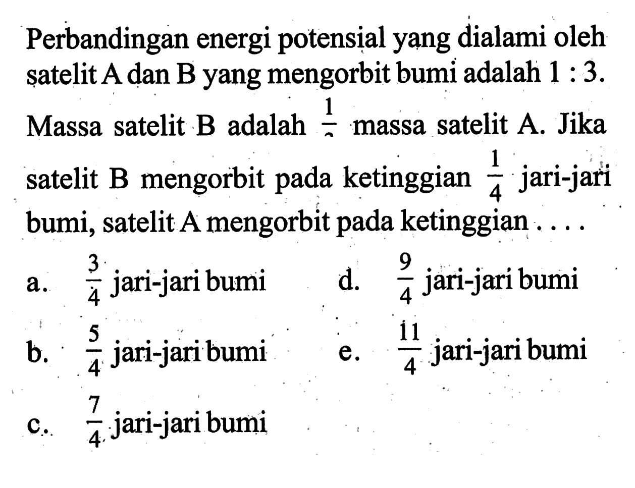 Perbandingan energi potensial yang dialami oleh satelit  A  dan  B  yang mengorbit bumi adalah  1 : 3 .Massa satelit B adalah 1/2 massa satelit A. Jika satelit B mengorbit pada ketinggian 1/4 jari-jari bumi, satelit A mengorbit pada ketinggian ....