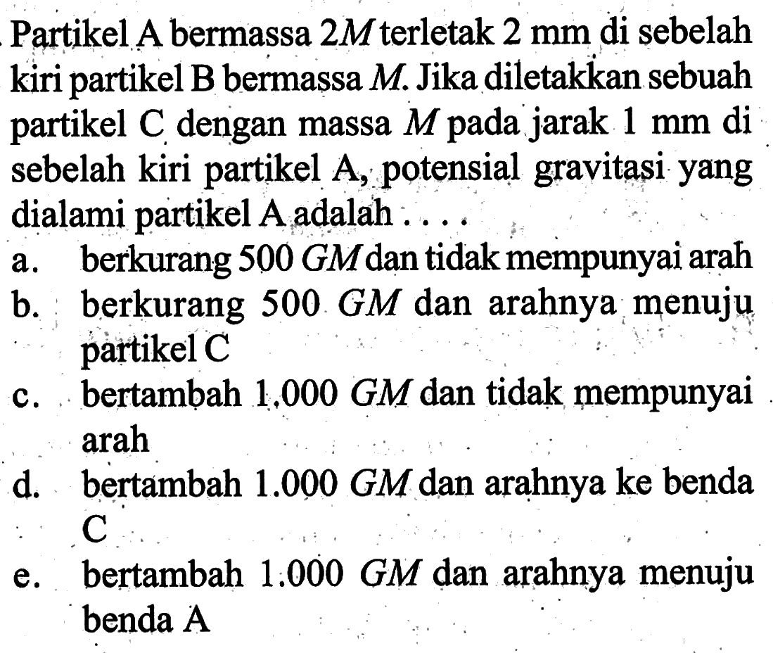 Partikel A bermassa 2 M terletak 2 mm di sebelah kiri partikel B bermassa M. Jika diletakkan sebuah partikel C dengan massa M pada jarak 1 mm di sebelah kiri partikel A, potensial gravitasi yang dialami partikel A adalah ....
