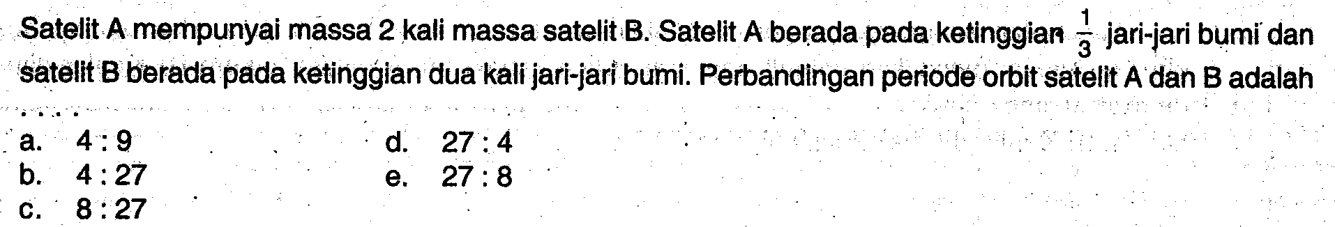 Satelit A mempunyai massa 2 kali massa satelit B. Satelit A berada pada ketinggian  1/3  jari-jari bumi dan satelit  B  berada pada ketinggian dua kali jari-jari bumi. Perbandingan periode orbit satelit  A  dan  B  adalah