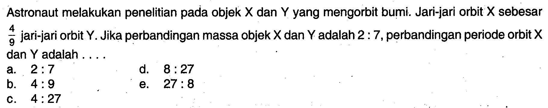 Astronaut melakukan penelitian pada objek X dan Y yang mengorbit bumi. Jari-jari orbit X sebesar 4/9 jari-jari orbit Y. Jika perbandingan massa objek X dan Y adalah 2:7, perbandingan periode orbit X dan Y adalah ....