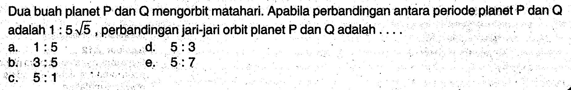 Dua buah planet P dan Q mengorbit matahari. Apabila perbandingan antara periode planet P dan Q adalah 1 : 5 akar(5), perbandingan jari-jari orbit planet P dan Q adalah ....