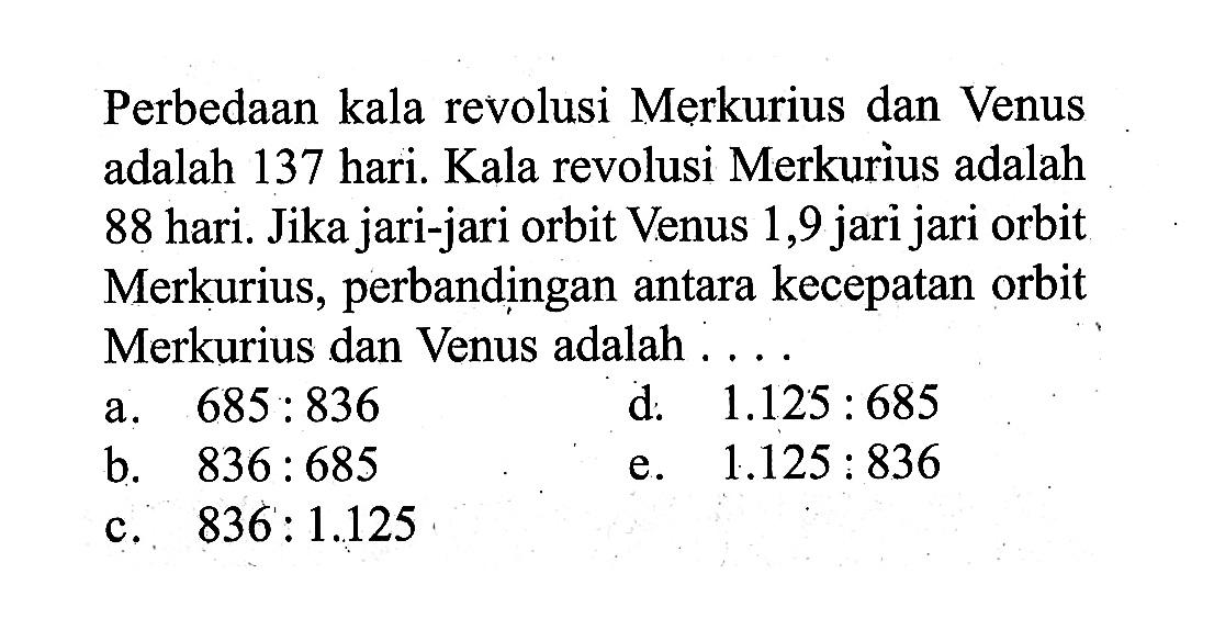 Perbedaan kala revolusi Merkurius dan Venus adalah 137 hari. Kala revolusi Merkurius adalah 88 hari. Jika jari-jari orbit Venus 1,9 jari jari orbit Merkurius, perbandingan antara kecepatan orbit Merkurius dan Venus adalah ....