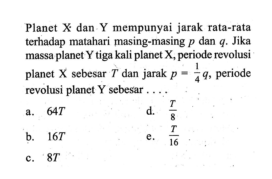 Planet X dan Y mempunyai jarak rata-rata terhadap matahari masing-masing p dan q. Jika massa planet Y tiga kali planet X, periode revolusi planet X sebesar T dan jarak p=1/4 q, periode revolusi planet Y sebesar  ....