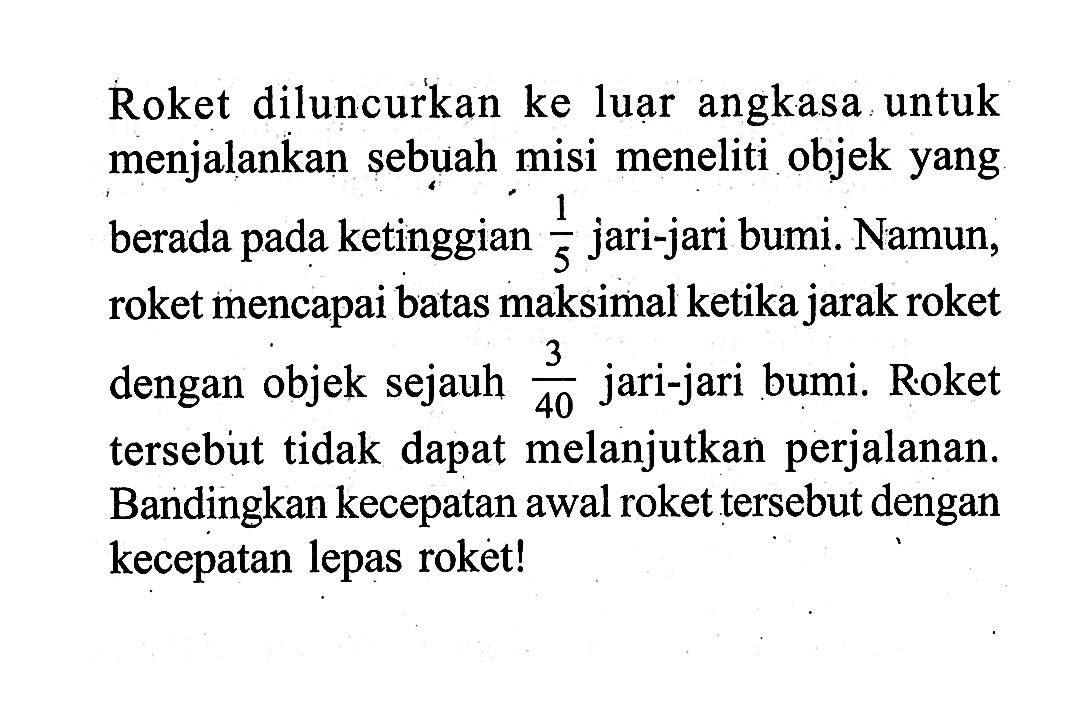 Roket diluncurkan ke luar angkasa untuk menjalankan sebuah misi meneliti objek yang berada pada ketinggian  1/5  jari-jari bumi. Namun, roket mencapai batas maksimal ketika jarak roket dengan objek sejauh  (3)/(40)  jari-jari bumi. R.oket tersebut tidak dapat melanjutkan perjalanan. Bandingkan kecepatan awal roket tersebut dengan kecepatan lepas roket!