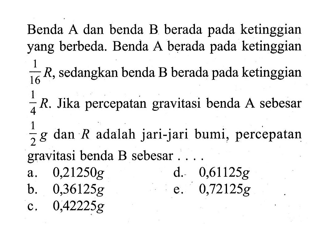 Benda A dan benda B berada pada ketinggian yang berbeda. Benda A berada pada ketinggian 1/16 R, sedangkan benda B berada pada ketinggian 1/4 R . Jika percepatan gravitasi benda A sebesar 1/2 g dan R adalah jari-jari bumi, percepatan gravitasi benda B sebesar .... 