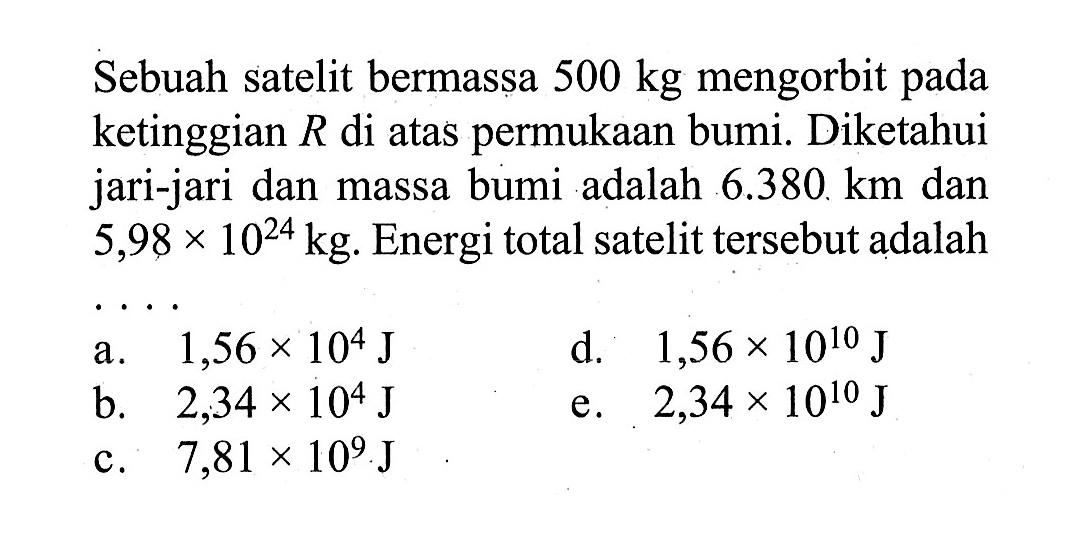 Sebuah satelit bermassa  500 kg  mengorbit pada ketinggian R di atas permukaan bumi. Diketahui jari-jari dan massa bumi adalah  6.380 km  dan  5,98 x 10^24 kg . Energi total satelit tersebut adalah ....