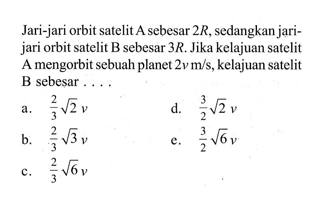 Jari-jari orbit satelit A sebesar 2R, sedangkan jarijari orbit satelit B sebesar 3R. Jika kelajuan satelit A mengorbit sebuah planet 2v m/s, kelajuan satelit B sebesar....
