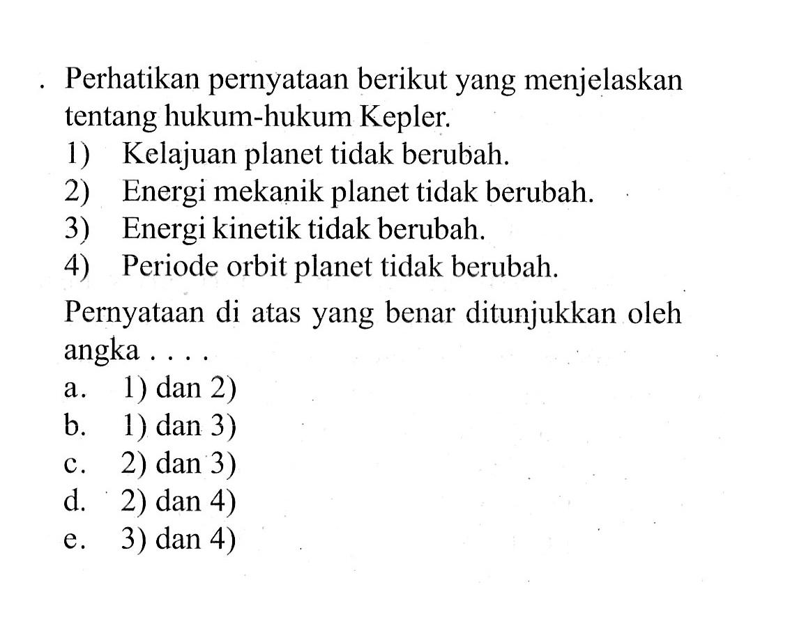 Perhatikan pernyataan berikut yang menjelaskan tentang hukum-hukum Kepler.
1) Kelajuan planet tidak berubah.
2) Energi mekanik planet tidak berubah.
3) Energi kinetik tidak berubah.
4) Periode orbit planet tidak berubah.
Pernyataan di atas yang benar ditunjukkan oleh angka ....
a. 1) dan 2)
b. 1) dan 3)
c. 2) dan 3)
d. 2) dan 4)
e. 3) dan 4)