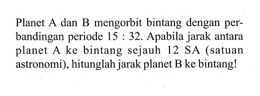 Planet A dan B mengorbit bintang dengan perbandingan periode  15:32. Apabila jarak antara planet A ke bintang sejauh 12 SA (satuan astronomi), hitunglah jarak planet B ke bintang!