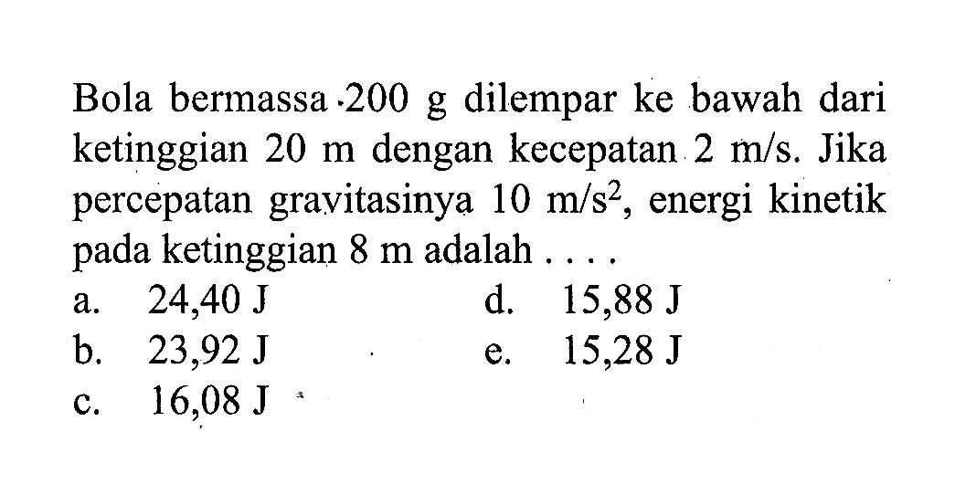 Bola bermassa 200 g dilempar ke bawah dari ketinggian 20 m dengan kecepatan 2m/s. Jika percepatan gravitasinya  10m/s^2, energi kinetik pada ketinggian 8 m adalah ....