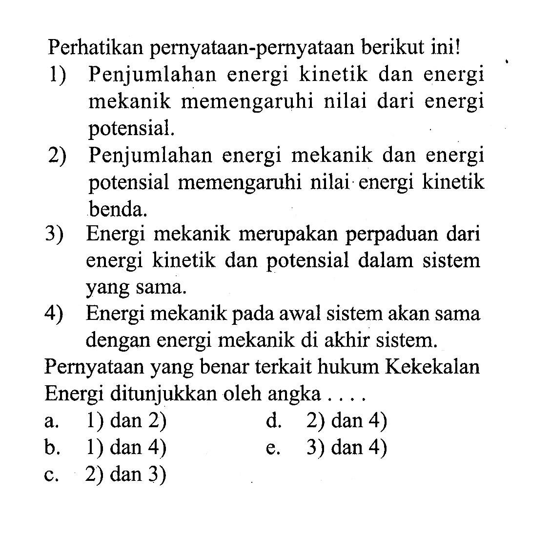 Perhatikan pernyataan-pernyataan berikut ini!1) Penjumlahan energi kinetik dan energi mekanik memengaruhi nilai dari energi potensial.2) Penjumlahan energi mekanik dan energi potensial memengaruhi nilai energi kinetik benda.3) Energi mekanik merupakan perpaduan dari energi kinetik dan potensial dalam sistem yang sama.4) Energi mekanik pada awal sistem akan sama dengan energi mekanik di akhir sistem.Pernyataan yang benar terkait hukum Kekekalan Energi ditunjukkan oleh angka  ... .a. 1) dan 2) d. 2) dan 4)b. 1) dan 4)e. 3) dan 4)c. 2) dan 3) 