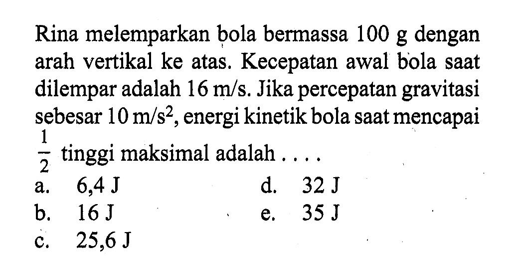 Rina melemparkan bola bermassa 100 g dengan arah vertikal ke atas. Kecepatan awal bola saat dilempar adalah 16 m/s. Jika percepatan gravitasi sebesar 10 m/s^2, energi kinetik bola saat mencapai 1/2 tinggi maksimal adalah ....