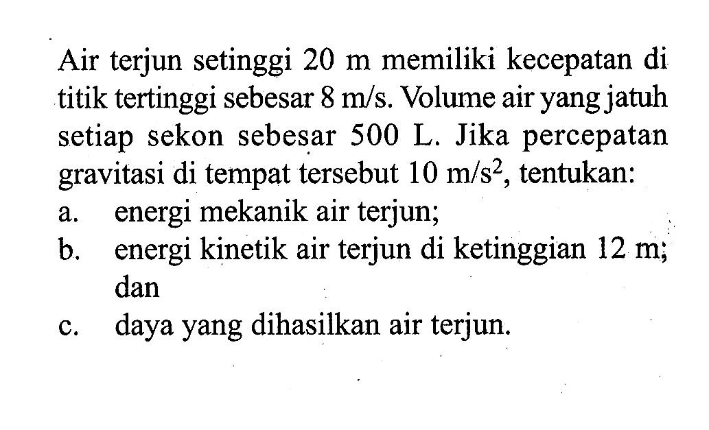 Air terjun setinggi 20 m memiliki kecepatan di titik tertinggi sebesar 8 m/s. Volume air yang jatuh setiap sekon sebesar 500 ~L. Jika percepatan gravitasi di tempat tersebut 10 m/s^2, tentukan: a. energi mekanik air terjun; b. energi kinetik air terjun di ketinggian 12 m; dan c. daya yang dihasilkan air terjun. 