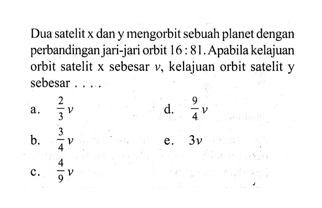 Dua satelit x dan y mengorbit sebuah planet dengan perbandingan jari-jari orbit 16:81. Apabila kelajuan orbit satelit x sebesar v, kelajuan orbit satelit y sebesar .....