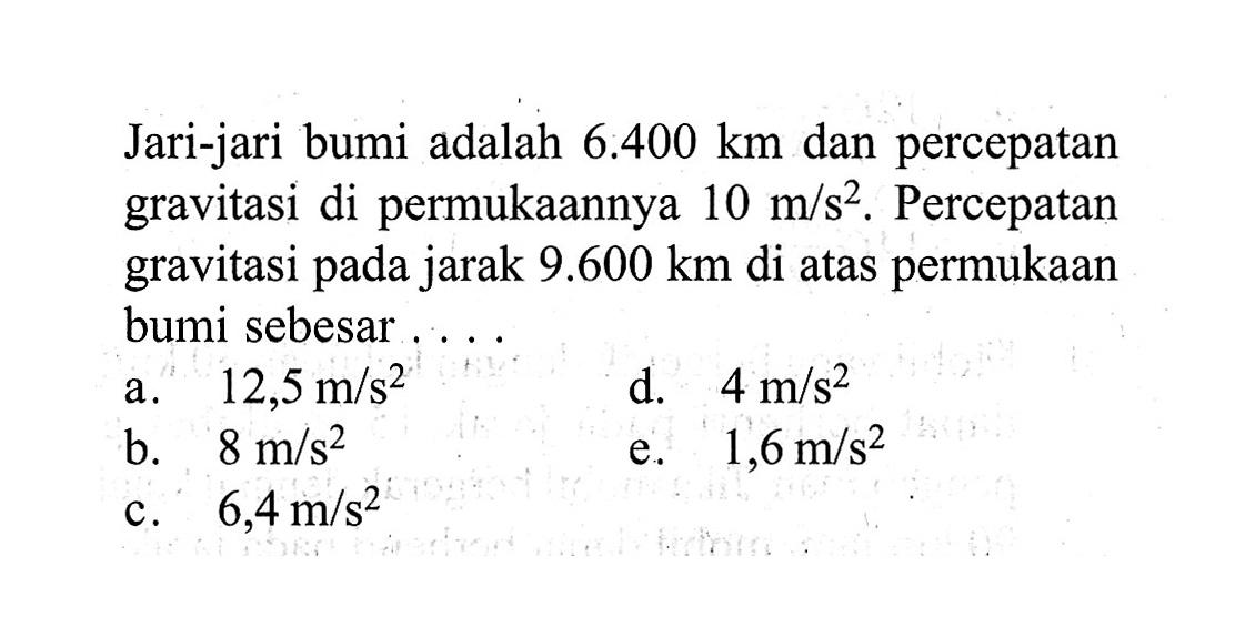 Jari-jari bumi adalah 6.400 km dan percepatan gravitasi di permukaannya 10 m/s^2. Percepatan gravitasi pada jarak 9.600 km di atas permukaan bumi sebesar....