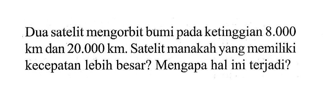 Dua satelit mengorbit bumi pada ketinggian 8.000 km dan 20.000 km. Satelit manakah yang memiliki kecepatan lebih besar? Mengapa hal ini terjadi?