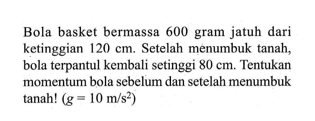 Bola basket bermassa 600 gram jatuh dari ketinggian 120 cm. Setelah menumbuk tanah, bola terpantul kembali setinggi 80 cm. Tentukan momentum bola sebelum dan setelah menumbuk tanah! (g=10 m/s^2) 