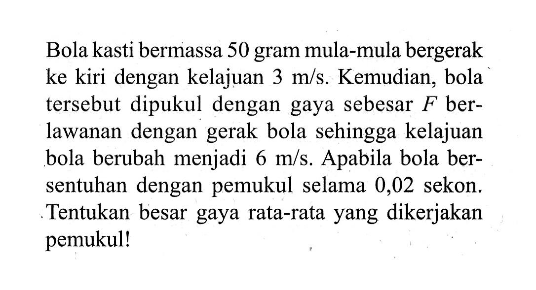 Bola kasti bermassa 50 gram mula-mula bergerak ke kiri dengan kelajuan 3 m/s. Kemudian, bola tersebut dipukul dengan gaya sebesar F berlawanan dengan gerak bola sehingga kelajuan bola berubah menjadi 6 m/s. Apabila bola bersentuhan dengan pemukul selama 0,02 sekon. Tentukan besar gaya rata-rata yang dikerjakan pemukul!