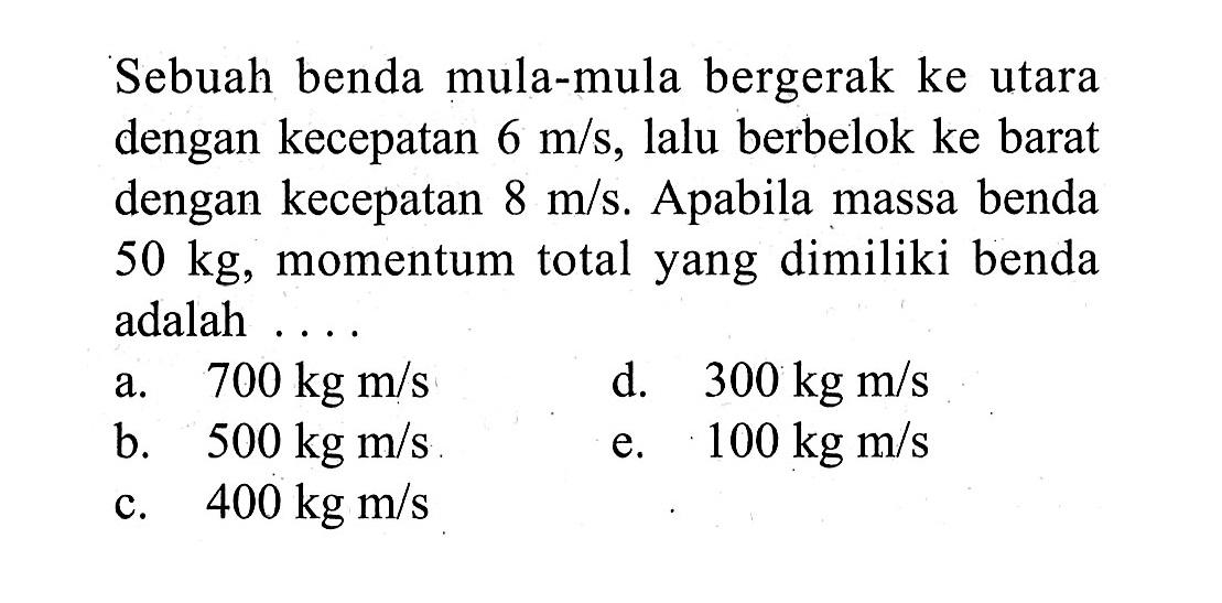 Sebuah benda mula-mula bergerak ke utara dengan kecepatan 6 m/s, lalu berbelok ke barat dengan kecepatan 8m/s. Apabila massa benda 50 kg, momentum total yang dimiliki benda adalah ....  