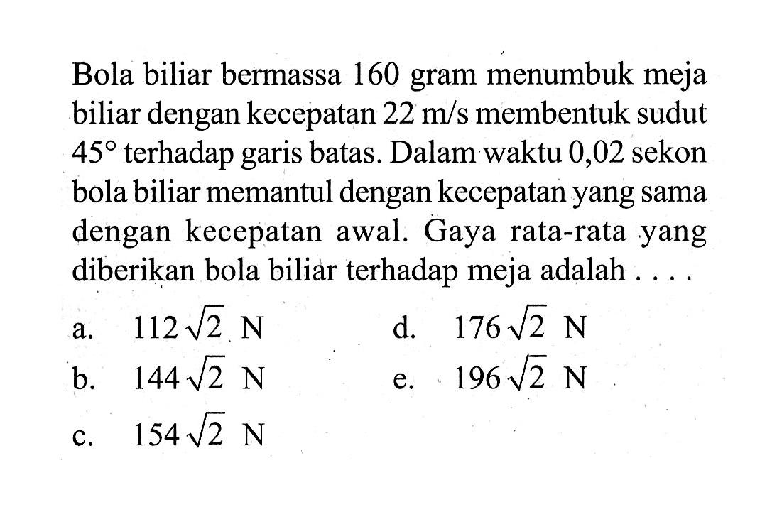 Bola biliar bermassa 160 gram menumbuk meja biliar dengan kecepatan 22 m/s membentuk sudut 45 terhadap garis batas. Dalam waktu 0,02 sekon bola biliar memantul dengan kecepatan yang sama dengan kecepatan awal. Gaya rata-rata yang diberikan bola biliar terhadap meja adalah ....