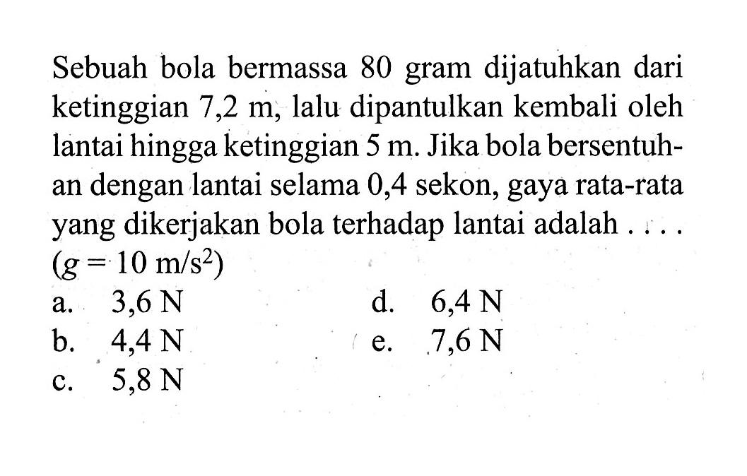 Sebuah bola bermassa 80 gram dijatuhkan dari ketinggian 7,2 m, lalu dipantulkan kembali oleh lantai hingga ketinggian 5 m. Jika bola bersentuhan dengan lantai selama 0,4 sekon, gaya rata-rata yang dikerjakan bola terhadap lantai adalah .... (g=10 m / s^2)