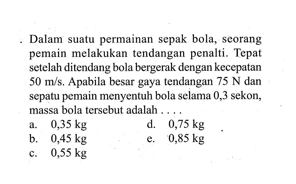 Dalam suatu permainan sepak bola, seorang pemain melakukan tendangan penalti. Tepat setelah ditendang bola bergerak dengan kecepatan  50 m / s . Apabila besar gaya tendangan  75 N  dan sepatu pemain menyentuh bola selama 0,3 sekon, massa bola tersebut adalah ...