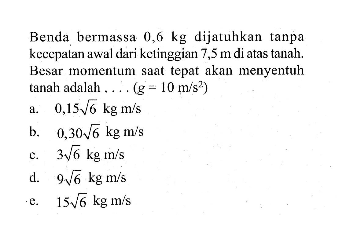 Benda bermassa 0,6 kg dijatuhkan tanpa kecepatan awal dari ketinggian 7,5 m di atas tanah. Besar momentum saat tepat akan menyentuh tanah adalah .... (g=10 m/s^2)