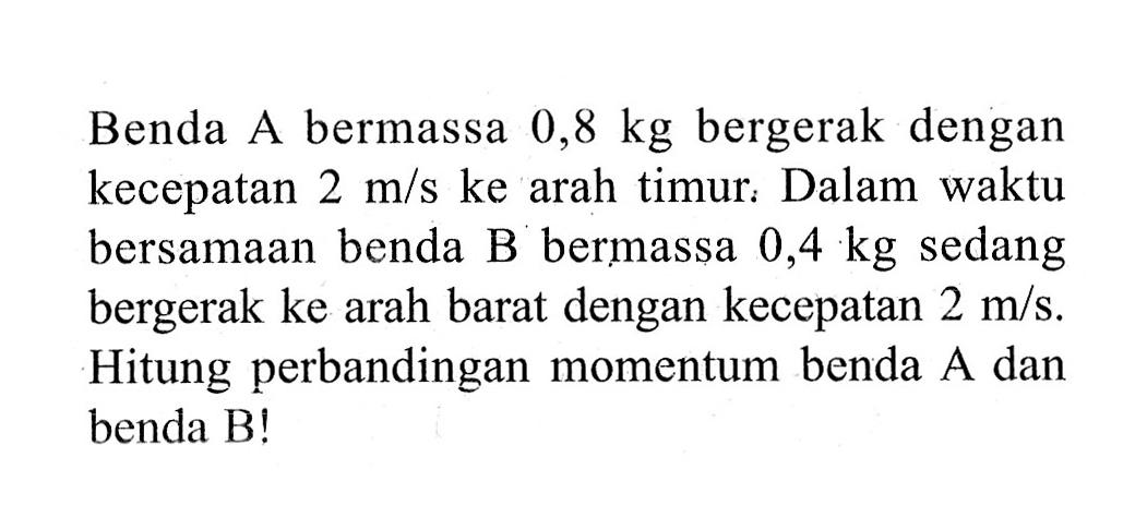 Benda A bermassa  0,8 kg  bergerak dengan kecepatan  2 m/s  ke arah timur. Dalam waktu bersamaan benda B bermassa  0,4 kg  sedang bergerak ke arah barat dengan kecepatan  2 m/s. Hitung perbandingan momentum benda  A  dan benda B!