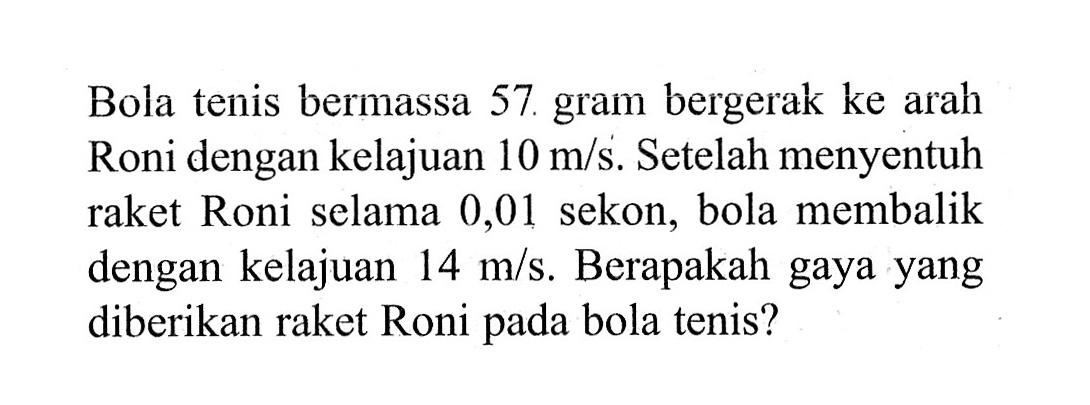 Bola tenis bermassa 57 gram bergerak ke arah Roni dengan kelajuan 10 m/s . Setelah menyentuh raket Roni selama 0,01 sekon, bola membalik dengan kelajuan 14 m/s. Berapakah gaya yang diberikan raket Roni pada bola tenis?