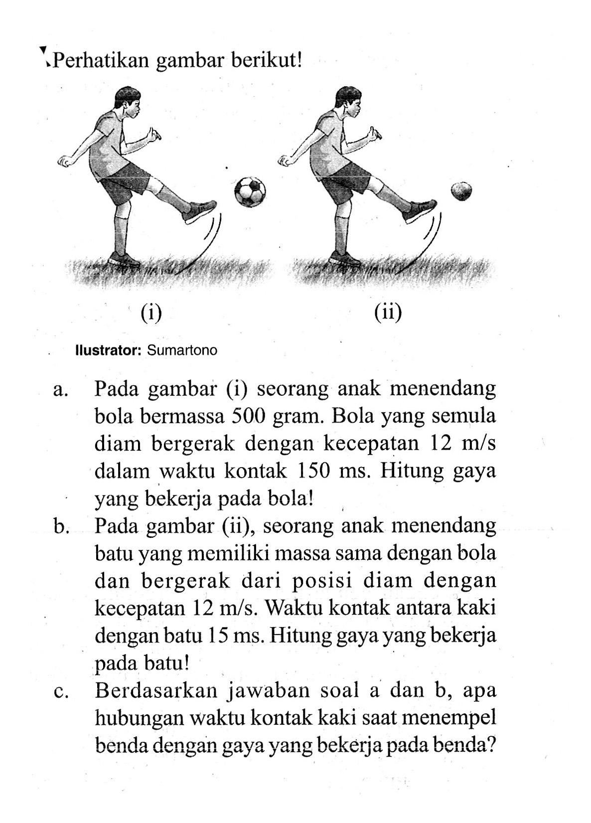 Perhatikan gambar berikut!(i)(ii)Ilustrator: Sumartonoa. Pada gambar (i) seorang anak menendang bola bermassa 500 gram. Bola yang semula diam bergerak dengan kecepatan 12 m/s dalam waktu kontak 150 ms. Hitung gaya yang bekerja pada bola!b. Pada gambar (ii), seorang anak menendang batu yang memiliki massa sama dengan bola dan bergerak dari posisi diam dengan kecepatan 12 m/s. Waktu kontak antara kaki dengan batu 15 ms. Hitung gaya yang bekerja pada batu!c. Berdasarkan jawaban soal a dan b, apa hubungan waktu kontak kaki saat menempel benda dengan gaya yang bekerja pada benda?