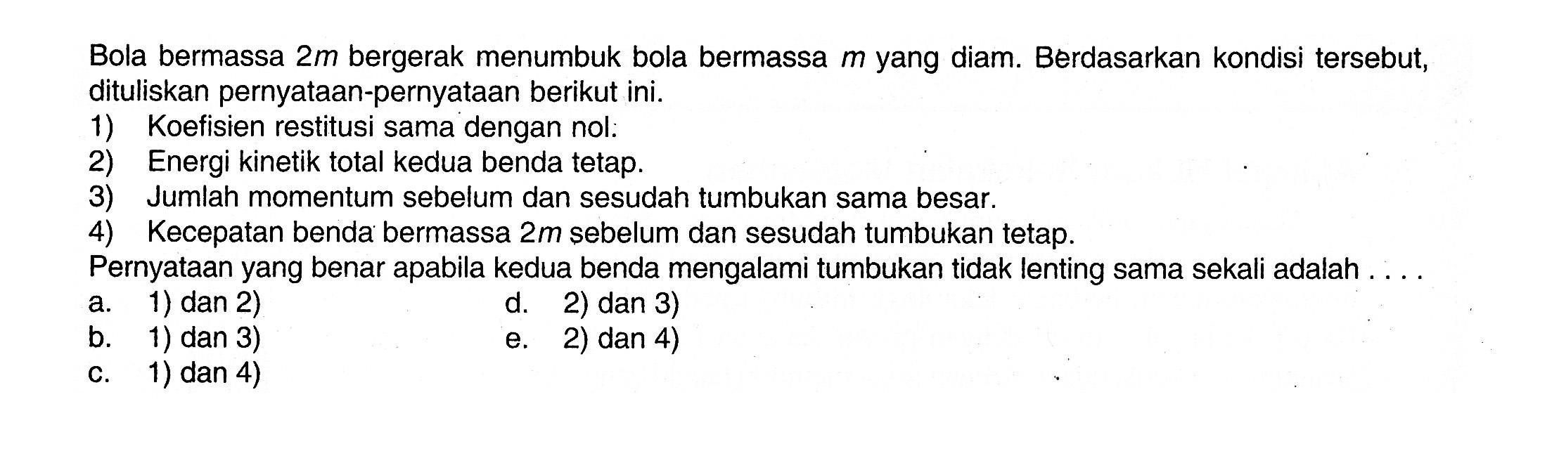 Bola bermassa  2 m  bergerak menumbuk bola bermassa  m  yang diam. Berdasarkan kondisi tersebut, dituliskan pernyataan-pernyataan berikut ini.
1) Koefisien restitusi sama dengan nol:
2) Energi kinetik total kedua benda tetap.
3) Jumlah momentum sebelum dan sesudah tumbukan sama besar.
4) Kecepatan benda bermassa  2 m  sebelum dan sesudah tumbukan tetap.
Pernyataan yang benar apabila kedua benda mengalami tumbukan tidak lenting sama sekali adalah . . . .
a. 1) dan 2)
b. 1) dan 3)
c. 1) dan 4)
d. 2) dan 3)
e. 2) dan 4)